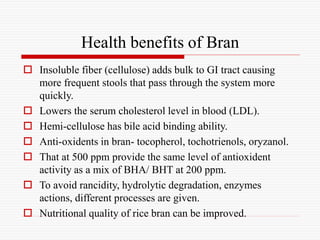 Health benefits of Bran
 Insoluble fiber (cellulose) adds bulk to GI tract causing
more frequent stools that pass through the system more
quickly.
 Lowers the serum cholesterol level in blood (LDL).
 Hemi-cellulose has bile acid binding ability.
 Anti-oxidents in bran- tocopherol, tochotrienols, oryzanol.
 That at 500 ppm provide the same level of antioxident
activity as a mix of BHA/ BHT at 200 ppm.
 To avoid rancidity, hydrolytic degradation, enzymes
actions, different processes are given.
 Nutritional quality of rice bran can be improved.
 