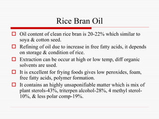Rice Bran Oil
 Oil content of clean rice bran is 20-22% which similar to
soya & cotton seed.
 Refining of oil due to increase in free fatty acids, it depends
on storage & condition of rice.
 Extraction can be occur at high or low temp, diff organic
solvents are used.
 It is excellent for frying foods gives low peroxides, foam,
free fatty acids, polymer formation.
 It contains an highly unsaponifiable matter which is mix of
plant sterols-43%, triterpen alcohol-28%, 4 methyl sterol-
10%, & less polar comp-19%.
 
