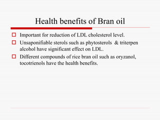 Health benefits of Bran oil
 Important for reduction of LDL cholesterol level.
 Unsaponifiable sterols such as phytosterols & triterpen
alcohol have significant effect on LDL.
 Different compounds of rice bran oil such as oryzanol,
tocotrienols have the health benefits.
 