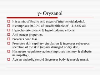 γ- Oryzanol
 It is a mix of ferulic acid esters of triterpenoid alcohol.
 It comprises 20-30% of unsaffonifiable of 1.1-2.6% oil.
 Hypocholesterolemic & hypolipidemic effects.
 Anti-cancer properties.
 Prevents bone loss.
 Promotes skin capillary circulation & increases sebaceous
secretion of the skin (repairs damaged or dry skin).
 Has neuro -regulatory action (improves memory & diabetic
neuropathy).
 Acts as anabolic steroid (increases body & muscle mass).
 