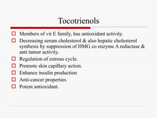 Tocotrienols
 Members of vit E family, has antioxidant activity.
 Decreasing serum cholesterol & also hepatic cholesterol
synthesis by suppression of HMG co enzyme A reductase &
anti tumor activity.
 Regulation of estrous cycle.
 Promote skin capillary action.
 Enhance insulin production
 Anti-cancer properties
 Potent antioxidant.
 