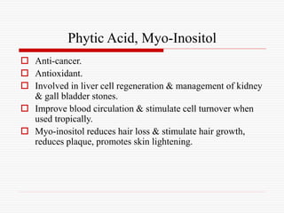 Phytic Acid, Myo-Inositol
 Anti-cancer.
 Antioxidant.
 Involved in liver cell regeneration & management of kidney
& gall bladder stones.
 Improve blood circulation & stimulate cell turnover when
used tropically.
 Myo-inositol reduces hair loss & stimulate hair growth,
reduces plaque, promotes skin lightening.
 