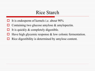 Rice Starch
 It is endosperm of kernels i.e. about 90%
 Containing two glucose amylose & amylopectin.
 It is quickly & completely digestible.
 Have high glycemic response & low colonic fermentation.
 Rice digestibility is determined by amylose content.
 