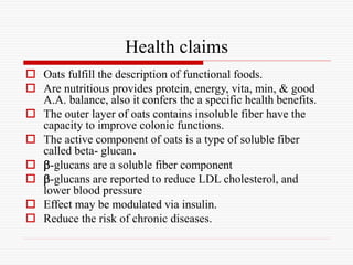 Health claims
 Oats fulfill the description of functional foods.
 Are nutritious provides protein, energy, vita, min, & good
A.A. balance, also it confers the a specific health benefits.
 The outer layer of oats contains insoluble fiber have the
capacity to improve colonic functions.
 The active component of oats is a type of soluble fiber
called beta- glucan.
 -glucans are a soluble fiber component
 -glucans are reported to reduce LDL cholesterol, and
lower blood pressure
 Effect may be modulated via insulin.
 Reduce the risk of chronic diseases.
 