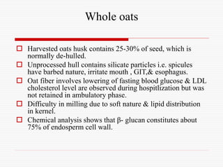 Whole oats
 Harvested oats husk contains 25-30% of seed, which is
normally de-hulled.
 Unprocessed hull contains silicate particles i.e. spicules
have barbed nature, irritate mouth , GIT,& esophagus.
 Oat fiber involves lowering of fasting blood glucose & LDL
cholesterol level are observed during hospitlization but was
not retained in ambulatory phase.
 Difficulty in milling due to soft nature & lipid distribution
in kernel.
 Chemical analysis shows that β- glucan constitutes about
75% of endosperm cell wall.
 