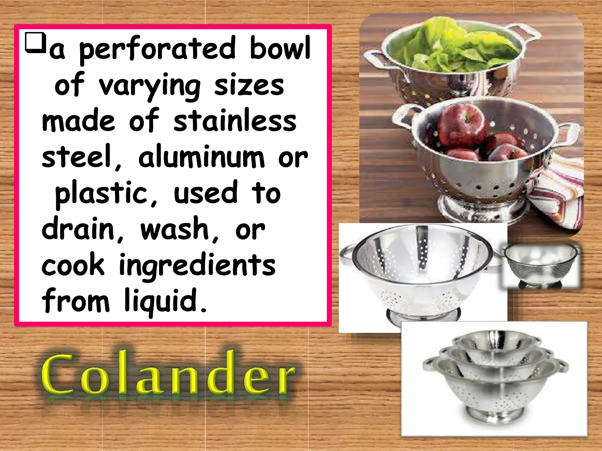 a perforated bowl
of varying sizes
made of stainless
steel, aluminum or
plastic, used to
drain, wash, or
cook ingredients
from liquid.
 