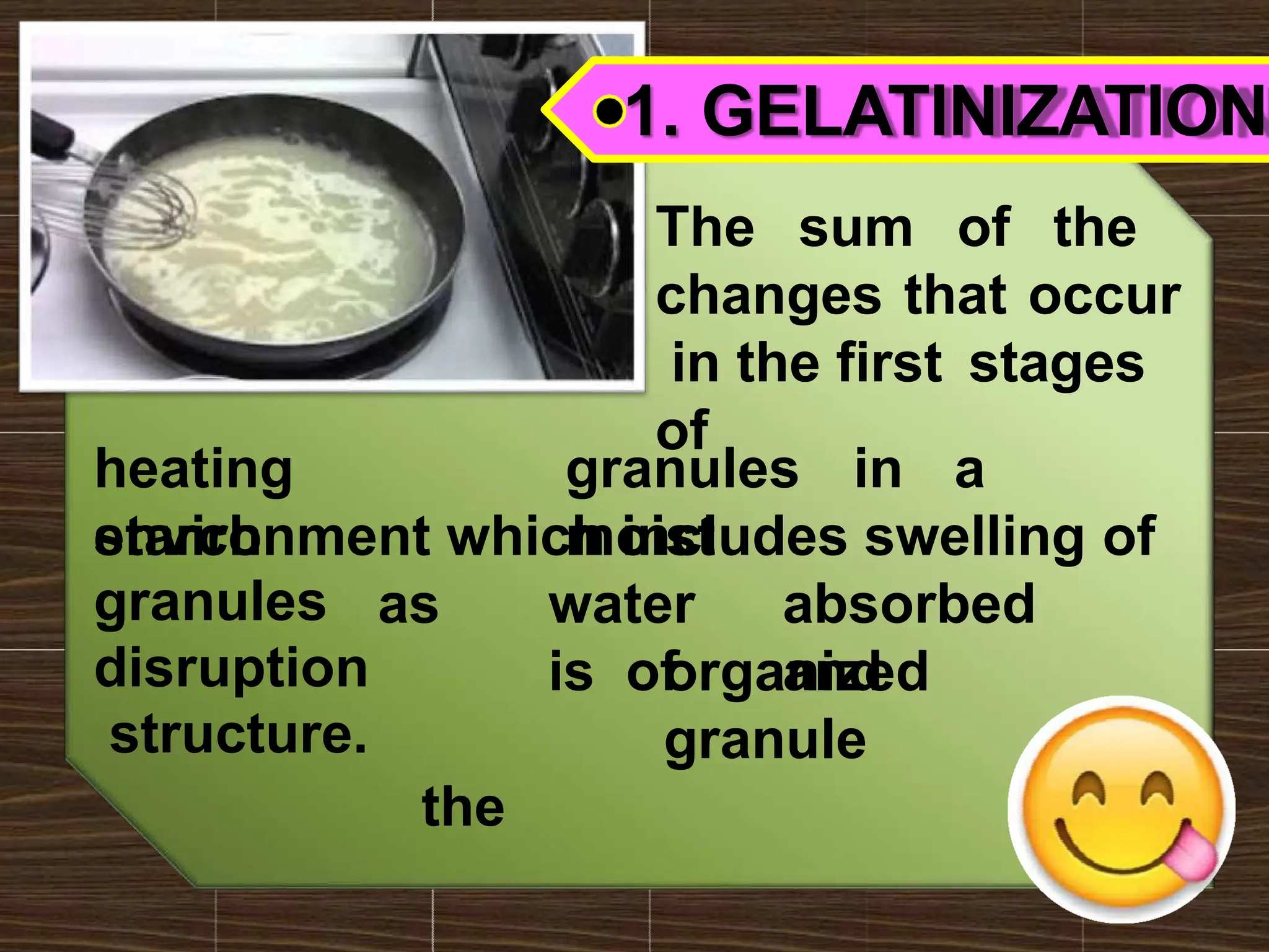 1. GELATINIZATION
The sum of the
changes that occur
in the first stages
of
heating
starch
granules in a
moist
environment which includes swelling of
absorbed
and
as water
is of
the
organized
granule
granules
disruption
structure.
 