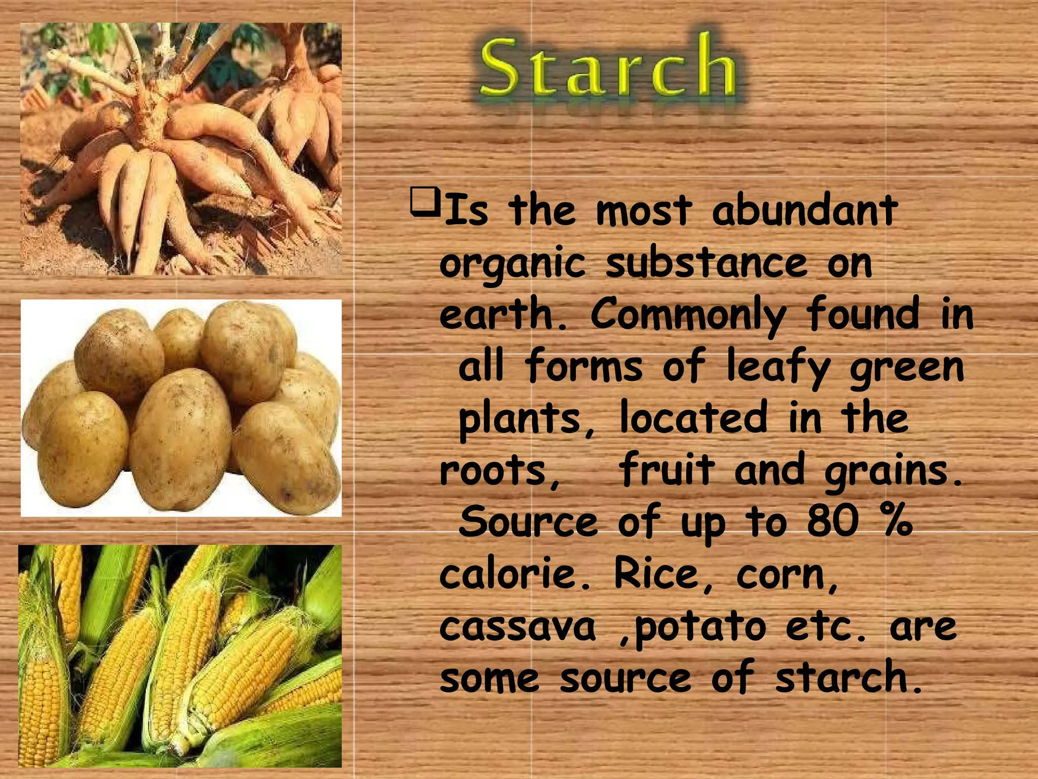 Is the most abundant
organic substance on
earth. Commonly found in
all forms of leafy green
plants, located in the
roots, fruit and grains.
Source of up to 80 %
calorie. Rice, corn,
cassava ,potato etc. are
some source of starch.
 