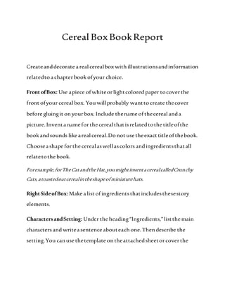 Cereal BoxBookReport
Createanddecorate a real cerealbox with illustrationsandinformation
relatedto a chapterbook ofyour choice.
Front ofBox: Use apiece of whiteorlightcolored paper tocoverthe
front ofyour cereal box. You willprobably wantto create thecover
before gluingit on yourbox. Include thename of thecereal anda
picture. Inventa name forthe cerealthatisrelatedtothe titleofthe
book andsounds like areal cereal.Do not use theexact titleof thebook.
Choosea shape forthe cerealaswellascolors andingredientsthatall
relatetothe book.
Forexample,forTheCatandtheHat,youmightinventacerealcalledCrunchy
Cats,atoastedoatcerealintheshapeofminiaturehats.
RightSideofBox:Make a list of ingredientsthatincludesthesestory
elements.
CharactersandSetting: Under the heading“Ingredients,”listthe main
charactersand writea sentence abouteach one. Then describe the
setting.You can use thetemplate on theattachedsheetorcoverthe
 