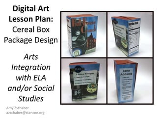Digital Art
Lesson Plan:
Cereal Box
Package Design
Arts
Integration
with ELA
and/or Social
Studies
Amy Zschaber
azschaber@stancoe.org
 
