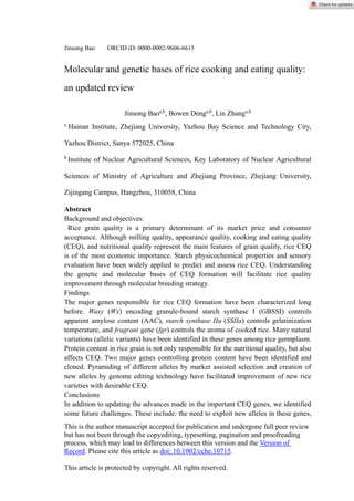 This is the author manuscript accepted for publication and undergone full peer review
but has not been through the copyediting, typesetting, pagination and proofreading
process, which may lead to differences between this version and the Version of
Record. Please cite this article as doi: 10.1002/cche.10715.
This article is protected by copyright. All rights reserved.
Jinsong Bao ORCID iD: 0000-0002-9606-6615
Molecular and genetic bases of rice cooking and eating quality:
an updated review
Jinsong Baoa,b
, Bowen Denga,b
, Lin Zhanga,b
a
Hainan Institute, Zhejiang University, Yazhou Bay Science and Technology City,
Yazhou District, Sanya 572025, China
b
Institute of Nuclear Agricultural Sciences, Key Laboratory of Nuclear Agricultural
Sciences of Ministry of Agriculture and Zhejiang Province, Zhejiang University,
Zijingang Campus, Hangzhou, 310058, China
Abstract
Background and objectives:
Rice grain quality is a primary determinant of its market price and consumer
acceptance. Although milling quality, appearance quality, cooking and eating quality
(CEQ), and nutritional quality represent the main features of grain quality, rice CEQ
is of the most economic importance. Starch physicochemical properties and sensory
evaluation have been widely applied to predict and assess rice CEQ. Understanding
the genetic and molecular bases of CEQ formation will facilitate rice quality
improvement through molecular breeding strategy.
Findings
The major genes responsible for rice CEQ formation have been characterized long
before. Waxy (Wx) encoding granule-bound starch synthase I (GBSSI) controls
apparent amylose content (AAC), starch synthase IIa (SSIIa) controls gelatinization
temperature, and fragrant gene (fgr) controls the aroma of cooked rice. Many natural
variations (allelic variants) have been identified in these genes among rice germplasm.
Protein content in rice grain is not only responsible for the nutritional quality, but also
affects CEQ. Two major genes controlling protein content have been identified and
cloned. Pyramiding of different alleles by marker assisted selection and creation of
new alleles by genome editing technology have facilitated improvement of new rice
varieties with desirable CEQ.
Conclusions
In addition to updating the advances made in the important CEQ genes, we identified
some future challenges. These include: the need to exploit new alleles in these genes,
 