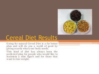 Cereal Diet Results
Going for natural Cereal Diet is a far better
plan and will do you a world of good by
giving exactly what your body needs.
This kind of diet has always been the
preferred plan for people who would like to
maintain a slim figure and for those that
want to lose weight.
 