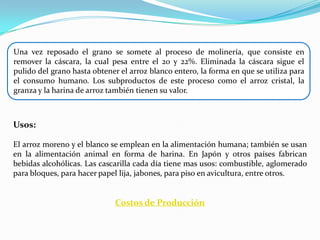 Una vez reposado el grano se somete al proceso de molinería, que consiste en
remover la cáscara, la cual pesa entre el 20 y 22%. Eliminada la cáscara sigue el
pulido del grano hasta obtener el arroz blanco entero, la forma en que se utiliza para
el consumo humano. Los subproductos de este proceso como el arroz cristal, la
granza y la harina de arroz también tienen su valor.



Usos:

El arroz moreno y el blanco se emplean en la alimentación humana; también se usan
en la alimentación animal en forma de harina. En Japón y otros países fabrican
bebidas alcohólicas. Las cascarilla cada día tiene mas usos: combustible, aglomerado
para bloques, para hacer papel lija, jabones, para piso en avicultura, entre otros.


                              Costos de Producción
 