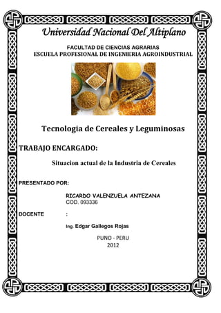 Universidad Nacional Del Altiplano
               FACULTAD DE CIENCIAS AGRARIAS
    ESCUELA PROFESIONAL DE INGENIERIA AGROINDUSTRIAL




      Tecnologia de Cereales y Leguminosas

TRABAJO ENCARGADO:
          Situacion actual de la Industria de Cereales

PRESENTADO POR:

              RICARDO VALENZUELA ANTEZANA
              COD. 093336

DOCENTE       :

              Ing. Edgar Gallegos Rojas

                          PUNO - PERU
                             2012
 