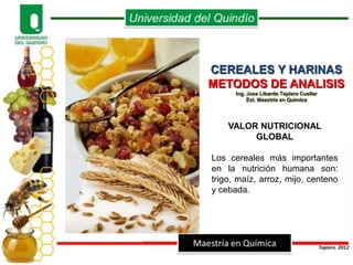 CEREALES Y HARINAS
METODOS DE ANALISIS
      Ing. Jose Libardo Tapiero Cuellar
           Est. Maestría en Química




    VALOR NUTRICIONAL
         GLOBAL

Los cereales más importantes
en la nutrición humana son:
trigo, maíz, arroz, mijo, centeno
y cebada.
 