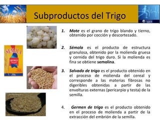 Subproductos del Trigo
      1.   Mote es el grano de trigo blando y tierno,
           obtenido por cocción y descortezado.

      2.   Sémola es el producto de estructura
           granulosa, obtenido por la molienda gruesa
           y cernida del trigo duro. Si la molienda es
           fina se obtiene semolina.
      3.   Salvado de trigo es el producto obtenido en
           el proceso de molienda del cereal y
           corresponde a las materias fibrosas no
           digeribles obtenidas a partir de las
           envolturas externas (pericarpio y testa) de la
           semilla.

      4.    Germen de trigo es el producto obtenido
           en el proceso de molienda a partir de la
           extracción del embrión de la semilla.
 