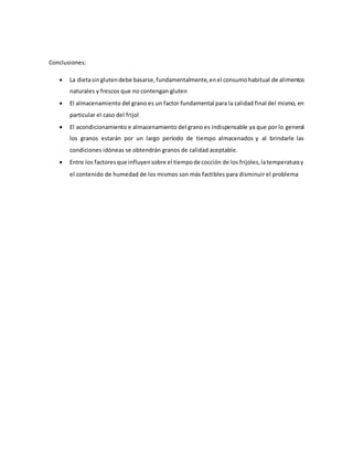 Conclusiones:
 La dietasinglutendebe basarse,fundamentalmente,enel consumohabitual de alimentos
naturales y frescos que no contengan gluten
 El almacenamiento del grano es un factor fundamental para la calidad final del mismo, en
particular el caso del frijol
 El acondicionamiento e almacenamiento del grano es indispensable ya que por lo general
los granos estarán por un largo período de tiempo almacenados y al brindarle las
condiciones idóneas se obtendrán granos de calidad aceptable.
 Entre los factoresque influyensobre el tiempode cocción de los frijoles,latemperaturay
el contenido de humedad de los mismos son más factibles para disminuir el problema
 