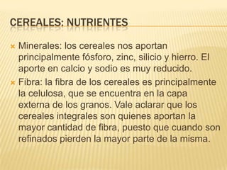 CEREALES: NUTRIENTES

 Minerales: los cereales nos aportan
  principalmente fósforo, zinc, silicio y hierro. El
  aporte en calcio y sodio es muy reducido.
 Fibra: la fibra de los cereales es principalmente
  la celulosa, que se encuentra en la capa
  externa de los granos. Vale aclarar que los
  cereales integrales son quienes aportan la
  mayor cantidad de fibra, puesto que cuando son
  refinados pierden la mayor parte de la misma.
 
