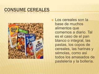 CONSUME CEREALES
                      Los cereales son la
                       base de muchos
                       alimentos que
                       comemos a diario. Tal
                       es el caso de el pan
                       blanco o integral, las
                       pastas, los copos de
                       cereales, las harinas y
                       sémolas, como así
                       todos los amasados de
                       pastelería y la bollería.
 
