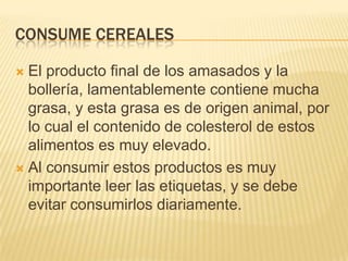 CONSUME CEREALES

 El producto final de los amasados y la
  bollería, lamentablemente contiene mucha
  grasa, y esta grasa es de origen animal, por
  lo cual el contenido de colesterol de estos
  alimentos es muy elevado.
 Al consumir estos productos es muy
  importante leer las etiquetas, y se debe
  evitar consumirlos diariamente.
 
