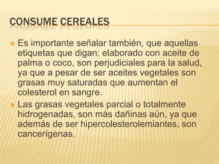 CONSUME CEREALES
 Es importante señalar también, que aquellas
  etiquetas que digan: elaborado con aceite de
  palma o coco, son perjudiciales para la salud,
  ya que a pesar de ser aceites vegetales son
  grasas muy saturadas que aumentan el
  colesterol en sangre.
 Las grasas vegetales parcial o totalmente
  hidrogenadas, son más dañinas aún, ya que
  además de ser hipercolesterolemiantes, son
  cancerígenas.
 