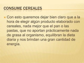 CONSUME CEREALES

   Con esto queremos dejar bien claro que a la
    hora de elegir algún producto elaborado con
    cereales, nada mejor que el pan o las
    pastas, que no aportan prácticamente nada
    de grasa al organismo, equilibran la dieta
    diaria y nos brindan una gran cantidad de
    energía.
 