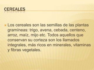 CEREALES


   Los cereales son las semillas de las plantas
    gramíneas: trigo, avena, cebada, centeno,
    arroz, maíz, mijo etc. Todos aquellos que
    conservan su corteza son los llamados
    integrales, más ricos en minerales, vitaminas
    y fibras vegetales.
 