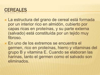 CEREALES
 La estructura del grano de cereal está formada
  por un interior rico en almidón, cubierto por
  capas ricas en proteínas, y su parte externa
  (salvado) está constituída por un tejido muy
  fibroso.
 En uno de los extremos se encuentra el
  germen, rico en proteínas, hierro y vitaminas del
  grupo B y vitamina E. Cuando se elaboran las
  harinas, tanto el germen como el salvado son
  eliminados.
 