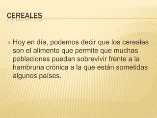 CEREALES


   Hoy en día, podemos decir que los cereales
    son el alimento que permite que muchas
    poblaciones puedan sobrevivir frente a la
    hambruna crónica a la que están sometidas
    algunos países.
 