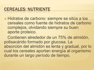 CEREALES: NUTRIENTE
 Hidratos de carbono: siempre se sitúa a los
  cereales como fuente de hidratos de carbono
  complejos, olvidando siempre su buen
  aporte proteico.
  Contienen alrededor de un 75% de almidón,
polisacárido formado por glucosa. La
absorción del almidón es lenta y gradual, por lo
cual los cereales aportan energía al organismo
durante un largo período de tiempo.
 