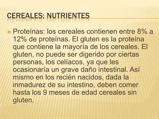 CEREALES: NUTRIENTES
   Proteínas: los cereales contienen entre 8% a
    12% de proteínas. El gluten es la proteína
    que contiene la mayoría de los cereales. El
    gluten, no puede ser digerido por ciertas
    personas, los celíacos, ya que les
    ocasionaría un grave daño intestinal. Así
    mismo en los recién nacidos, dada la
    inmadurez de su intestino, deben comer
    hasta los 9 meses de edad cereales sin
    gluten.
 