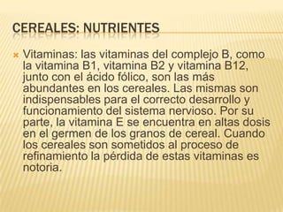CEREALES: NUTRIENTES
   Vitaminas: las vitaminas del complejo B, como
    la vitamina B1, vitamina B2 y vitamina B12,
    junto con el ácido fólico, son las más
    abundantes en los cereales. Las mismas son
    indispensables para el correcto desarrollo y
    funcionamiento del sistema nervioso. Por su
    parte, la vitamina E se encuentra en altas dosis
    en el germen de los granos de cereal. Cuando
    los cereales son sometidos al proceso de
    refinamiento la pérdida de estas vitaminas es
    notoria.
 