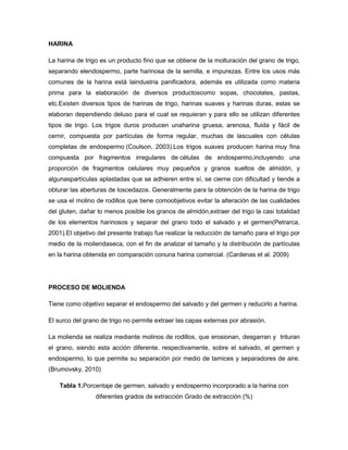 HARINA
La harina de trigo es un producto fino que se obtiene de la molturación del grano de trigo,
separando elendospermo, parte harinosa de la semilla, e impurezas. Entre los usos más
comunes de la harina está laindustria panificadora, además es utilizada como materia
prima para la elaboración de diversos productoscomo sopas, chocolates, pastas,
etc.Existen diversos tipos de harinas de trigo, harinas suaves y harinas duras, estas se
elaboran dependiendo deluso para el cual se requieran y para ello se utilizan diferentes
tipos de trigo. Los trigos duros producen unaharina gruesa, arenosa, fluida y fácil de
cernir, compuesta por partículas de forma regular, muchas de lascuales con células
completas de endospermo (Coulson, 2003).Los trigos suaves producen harina muy fina
compuesta por fragmentos irregulares de células de endospermo,incluyendo una
proporción de fragmentos celulares muy pequeños y granos sueltos de almidón, y
algunaspartículas aplastadas que se adhieren entre sí, se cierne con dificultad y tiende a
obturar las aberturas de loscedazos. Generalmente para la obtención de la harina de trigo
se usa el molino de rodillos que tiene comoobjetivos evitar la alteración de las cualidades
del gluten, dañar lo menos posible los granos de almidón,extraer del trigo la casi totalidad
de los elementos harinosos y separar del grano todo el salvado y el germen(Petrarca,
2001).El objetivo del presente trabajo fue realizar la reducción de tamaño para el trigo por
medio de la moliendaseca, con el fin de analizar el tamaño y la distribución de partículas
en la harina obtenida en comparación conuna harina comercial. (Cardenas et al. 2009)

PROCESO DE MOLIENDA
Tiene como objetivo separar el endospermo del salvado y del germen y reducirlo a harina.
El surco del grano de trigo no permite extraer las capas externas por abrasión.
La molienda se realiza mediante molinos de rodillos, que erosionan, desgarran y trituran
el grano, siendo esta acción diferente, respectivamente, sobre el salvado, el germen y
endospermo, lo que permite su separación por medio de tamices y separadores de aire.
(Brumovsky, 2010)
Tabla 1.Porcentaje de germen, salvado y endospermo incorporado a la harina con
diferentes grados de extracción Grado de extracción (%)

 