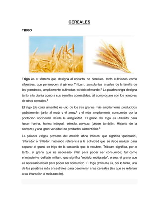 CEREALES
TRIGO
Trigo es el término que designa al conjunto de cereales, tanto cultivados como
silvestres, que pertenecen al género Triticum; son plantas anuales de la familia de
las gramíneas, ampliamente cultivadas en todo el mundo.3 La palabra trigo designa
tanto a la planta como a sus semillas comestibles, tal como ocurre con los nombres
de otros cereales.4
El trigo (de color amarillo) es uno de los tres granos más ampliamente producidos
globalmente, junto al maíz y el arroz,5 y el más ampliamente consumido por la
población occidental desde la antigüedad. El grano del trigo es utilizado para
hacer harina, harina integral, sémola, cerveza (véase también: Historia de la
cerveza) y una gran variedad de productos alimenticios.6
La palabra «trigo» proviene del vocablo latino triticum, que significa ‘quebrado’,
‘triturado’ o ‘trillado’, haciendo referencia a la actividad que se debe realizar para
separar el grano de trigo de la cascarilla que lo recubre. Triticum significa, por lo
tanto, el grano que es necesario trillar para poder ser consumido; tal como
el mijoderiva del latín milium, que significa "molido, molturado", o sea, el grano que
es necesario moler para poder ser consumido. El trigo (triticum) es, por lo tanto, una
de las palabras más ancestrales para denominar a los cereales (las que se referían
a su trituración o molturación).
 