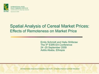 Spatial Analysis of Cereal Market Prices:
Effects of Remoteness on Market Price

                                   Emily Schmidt and Hailu Shiferaw
                                   The 4th ESRI-EA Conference
                                   24 -25 September 2009
                                   Addis Ababa, Ethiopia




 INTERNATIONAL FOOD POLICY RESEARCH INSTITUTE • ETHIOPIAN DEVELOPMENT RESEARCH INSTITUTE
          INTERNATIONAL FOOD POLICY RESEARCH INSTITUTE – ETHIOPIA STRATEGY SUPPORT PROGRAM
 