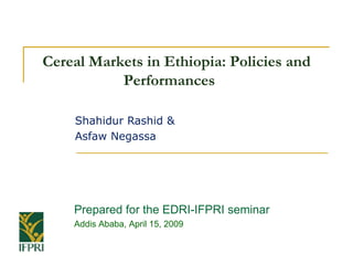 Cereal Markets in Ethiopia: Policies and
           Performances

   Shahidur Rashid &
   Asfaw Negassa




    Prepared for the EDRI-IFPRI seminar
    Addis Ababa, April 15, 2009
 