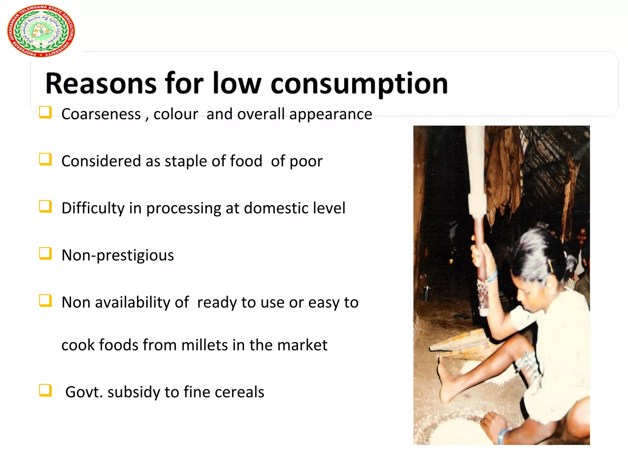  Coarseness , colour and overall appearance
 Considered as staple of food of poor
 Difficulty in processing at domestic level
 Non-prestigious
 Non availability of ready to use or easy to
cook foods from millets in the market
 Govt. subsidy to fine cereals
 