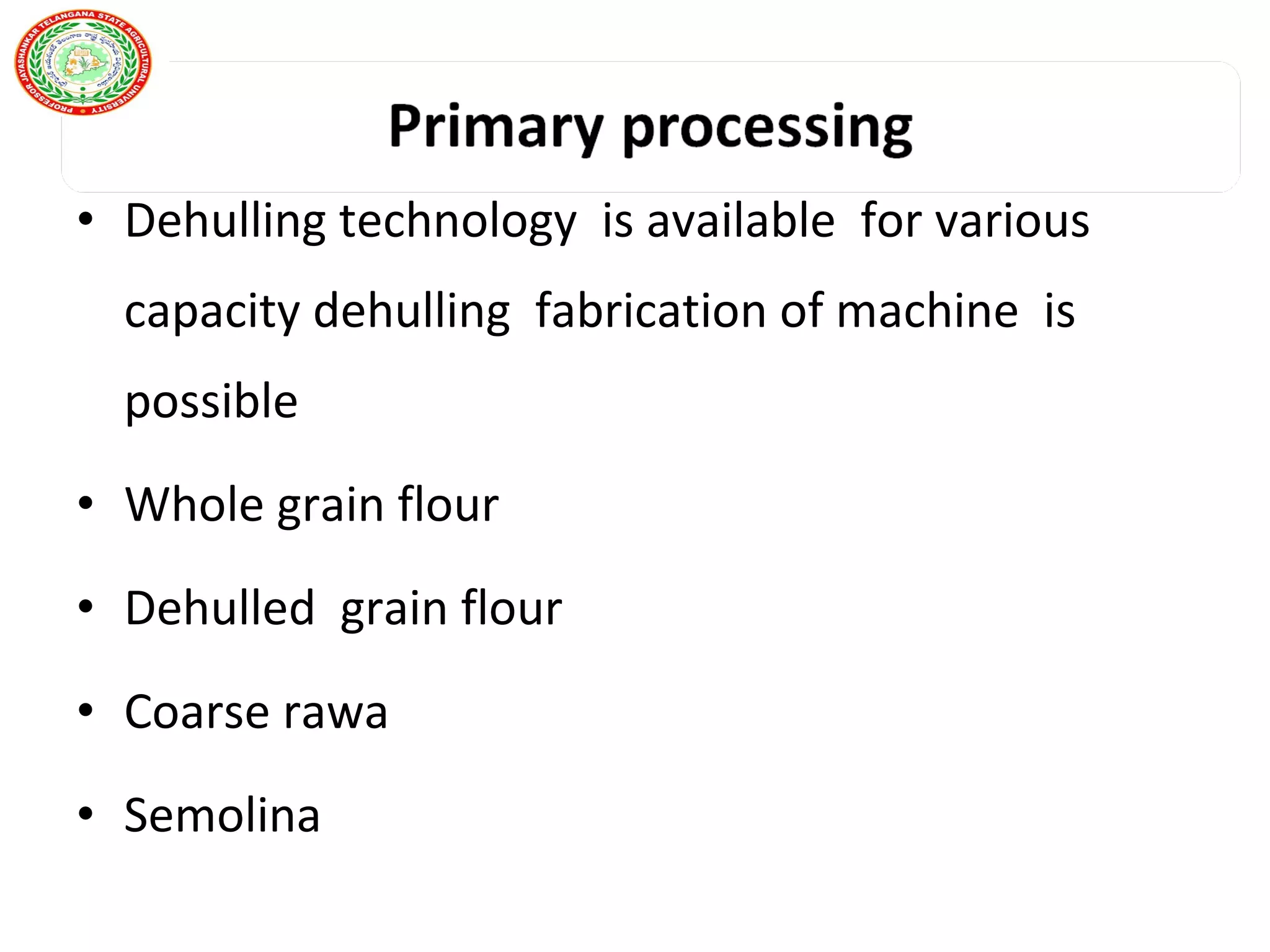 • Dehulling technology is available for various
capacity dehulling fabrication of machine is
possible
• Whole grain flour
• Dehulled grain flour
• Coarse rawa
• Semolina
 