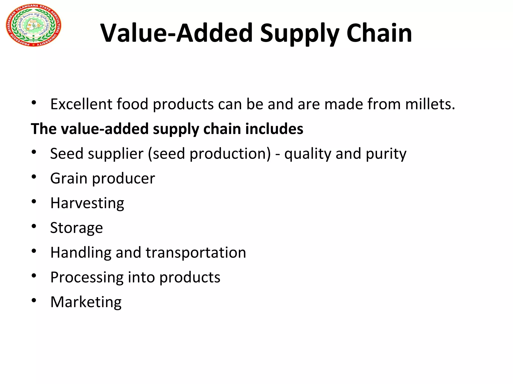 Value-Added Supply Chain
• Excellent food products can be and are made from millets.
The value-added supply chain includes
• Seed supplier (seed production) - quality and purity
• Grain producer
• Harvesting
• Storage
• Handling and transportation
• Processing into products
• Marketing
 