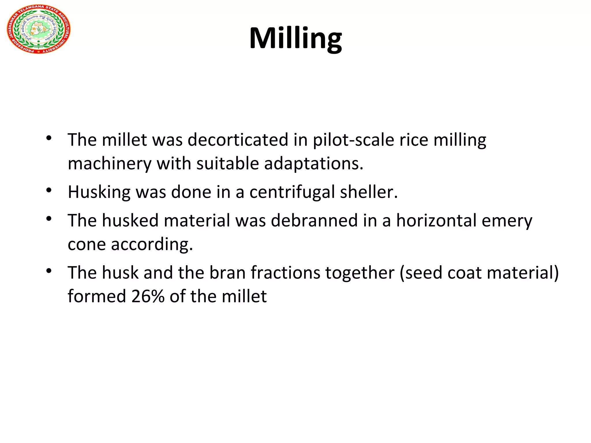 Milling
• The millet was decorticated in pilot-scale rice milling
machinery with suitable adaptations.
• Husking was done in a centrifugal sheller.
• The husked material was debranned in a horizontal emery
cone according.
• The husk and the bran fractions together (seed coat material)
formed 26% of the millet
 