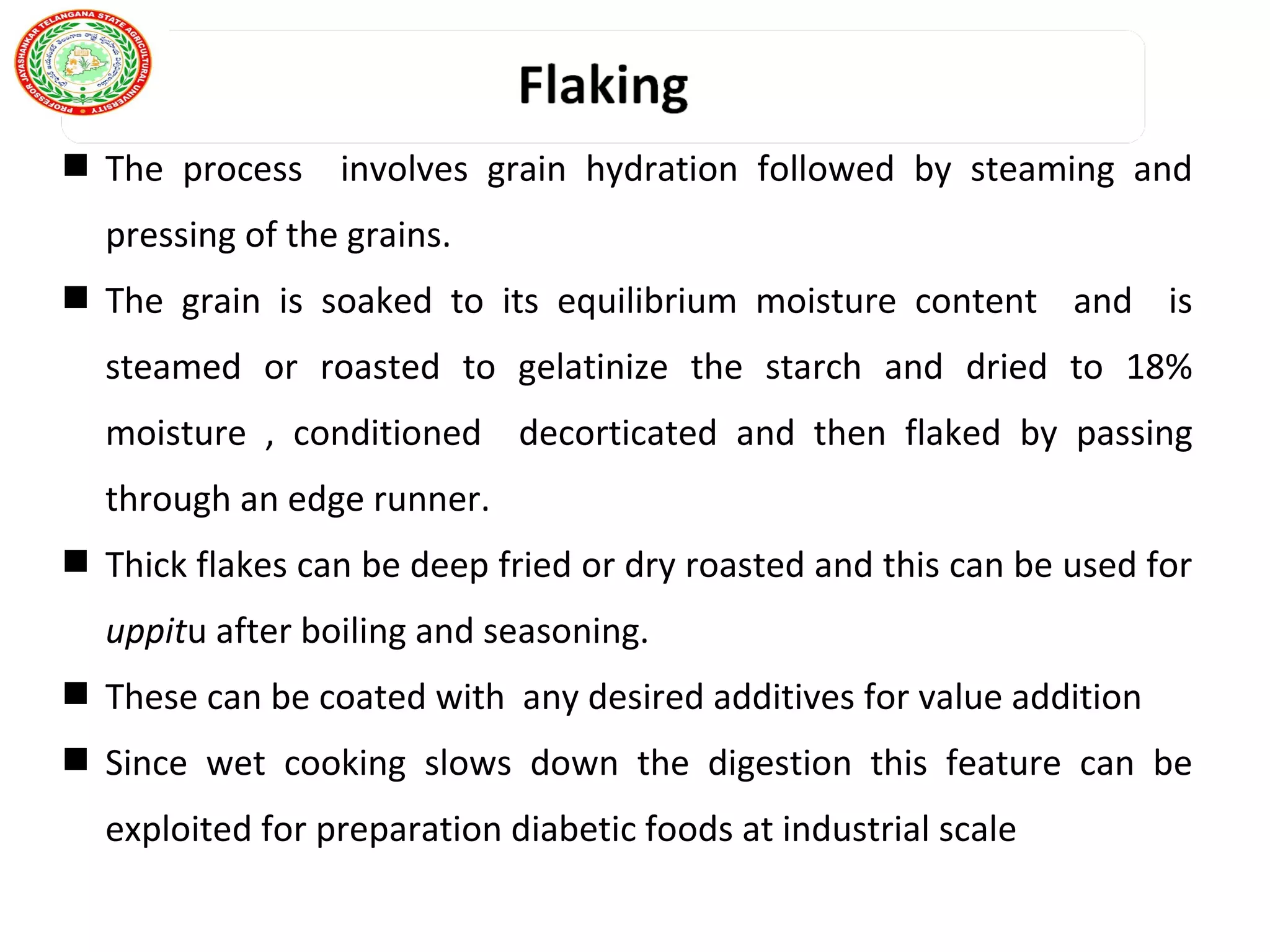 The process involves grain hydration followed by steaming and
pressing of the grains.
 The grain is soaked to its equilibrium moisture content and is
steamed or roasted to gelatinize the starch and dried to 18%
moisture , conditioned decorticated and then flaked by passing
through an edge runner.
 Thick flakes can be deep fried or dry roasted and this can be used for
uppitu after boiling and seasoning.
 These can be coated with any desired additives for value addition
 Since wet cooking slows down the digestion this feature can be
exploited for preparation diabetic foods at industrial scale
 