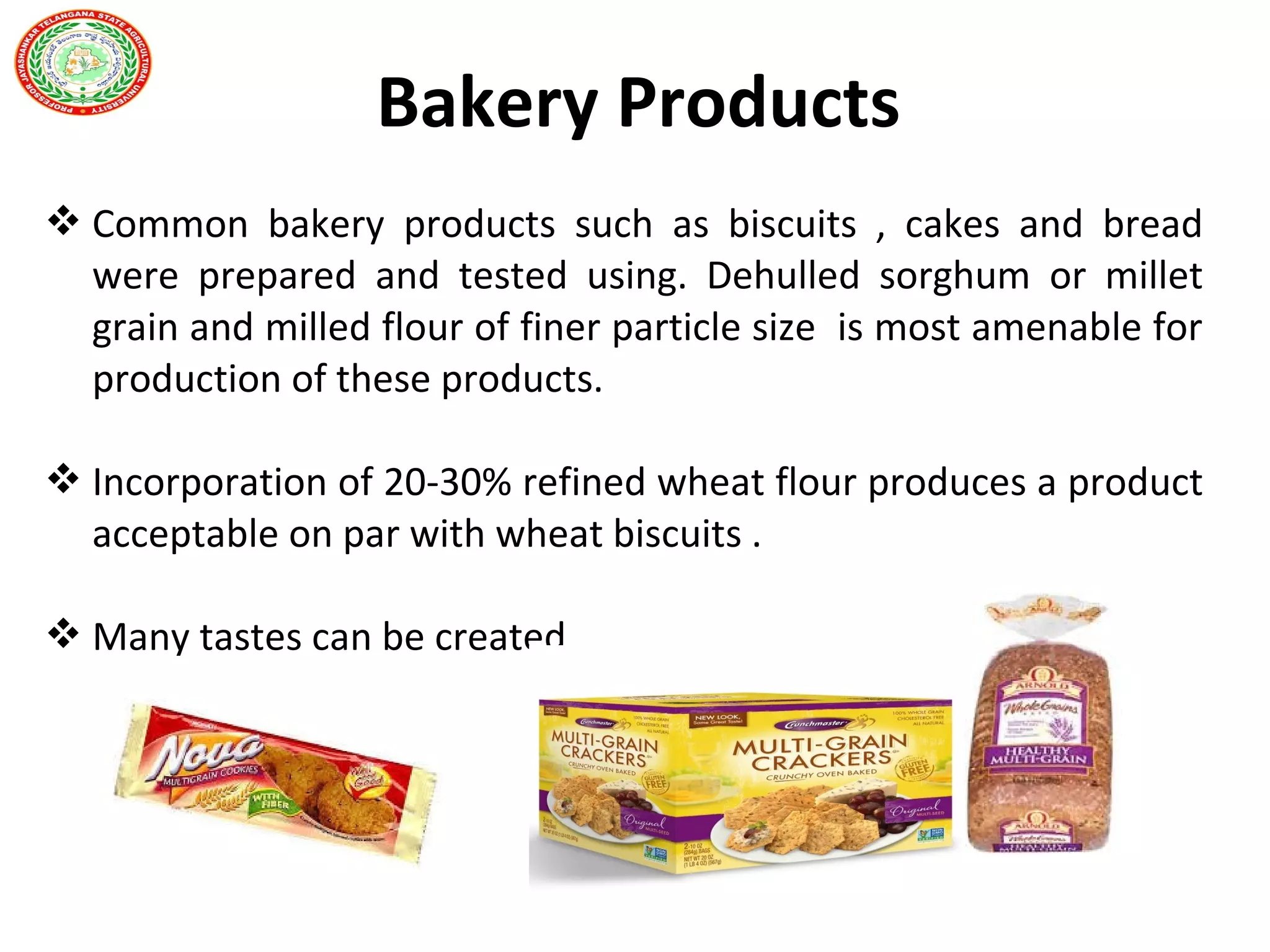  Common bakery products such as biscuits , cakes and bread
were prepared and tested using. Dehulled sorghum or millet
grain and milled flour of finer particle size is most amenable for
production of these products.
 Incorporation of 20-30% refined wheat flour produces a product
acceptable on par with wheat biscuits .
 Many tastes can be created
Coconut
Bakery Products
 