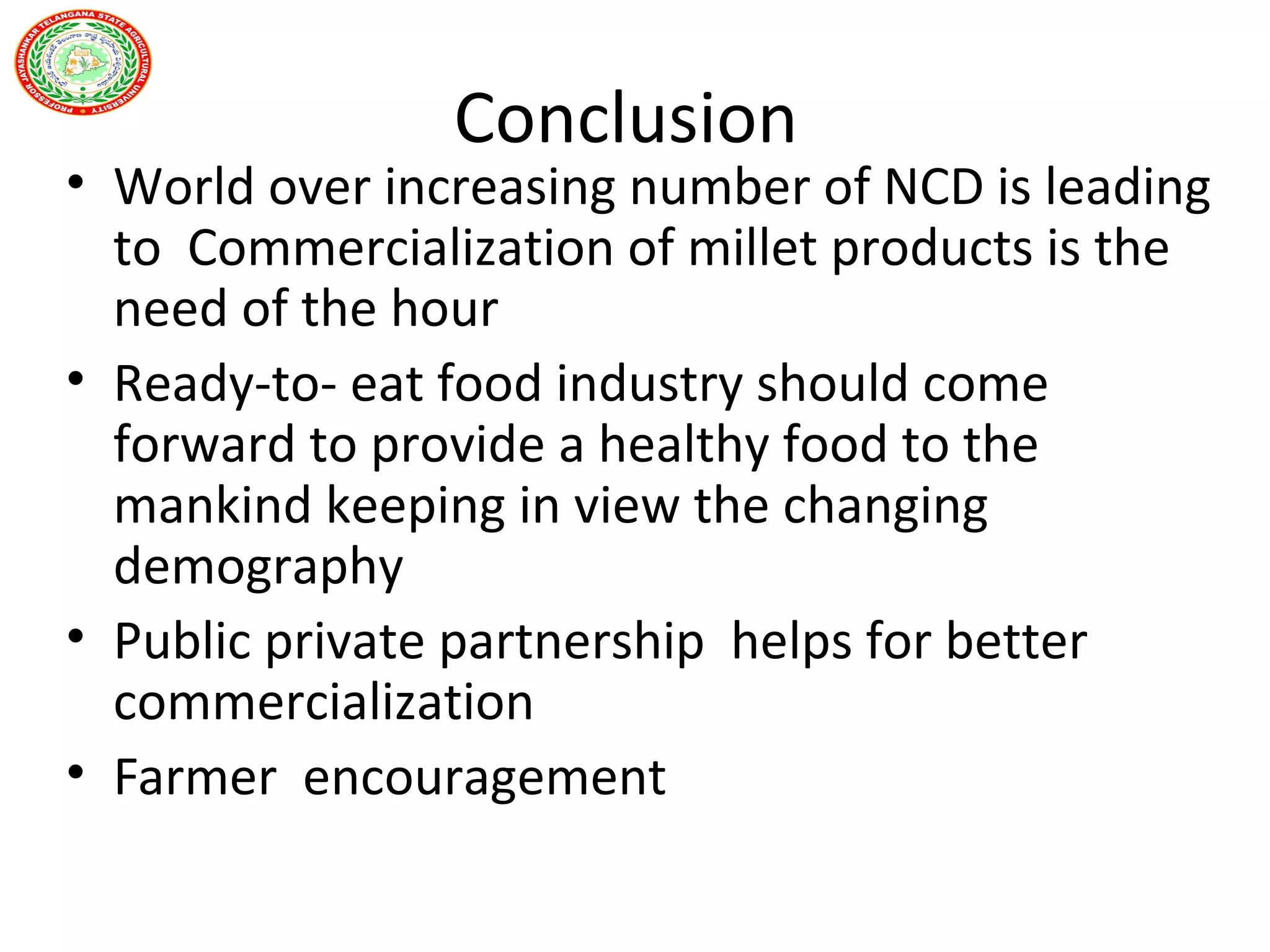 Conclusion
• World over increasing number of NCD is leading
to Commercialization of millet products is the
need of the hour
• Ready-to- eat food industry should come
forward to provide a healthy food to the
mankind keeping in view the changing
demography
• Public private partnership helps for better
commercialization
• Farmer encouragement
 