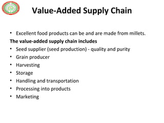 Value-Added Supply Chain
• Excellent food products can be and are made from millets.
The value-added supply chain includes
• Seed supplier (seed production) - quality and purity
• Grain producer
• Harvesting
• Storage
• Handling and transportation
• Processing into products
• Marketing
 