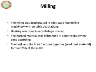 Milling
• The millet was decorticated in pilot-scale rice milling
machinery with suitable adaptations.
• Husking was done in a centrifugal sheller.
• The husked material was debranned in a horizontal emery
cone according.
• The husk and the bran fractions together (seed coat material)
formed 26% of the millet
 