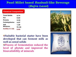 Pearl Millet based Raabadi-like Beverage
(Bajra Lassi)
Total Solids
Fat
Protein
Carbohydrates
Ash
Moisture
Acidity (% LA)
8.74
0.65
2.40
4.57
1.28
91.26
0.60
Chemical Composition
Suitable bacterial starter have been
developed that can ferment milk as
well as cereal solids
Process of fermentation reduced the
level of phytate and improved the
bioavailability of minerals
 