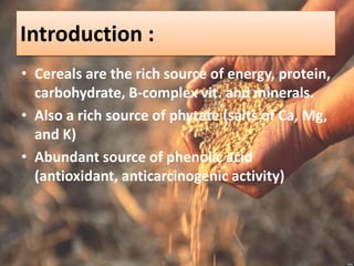 Introduction :
• Cereals are the rich source of energy, protein,
carbohydrate, B-complex vit. and minerals.
• Also a rich source of phytate (salts of Ca, Mg,
and K)
• Abundant source of phenolic acid
(antioxidant, anticarcinogenic activity)
 