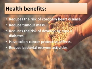 Health benefits:
• Reduces the risk of coronary heart disease.
• Reduce tumour mass.
• Reduces the risk of developing type II
diabetes.
• Have colon-cancer protective effects.
• Reduce bacterial enzyme activities.
 