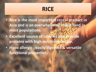 RICE
• Rice is the most important cereal product in
Asia and is an overwhelming staple food in
most populations.
• Excellent source of calories and provide
proteins with high nutritional value.
• Hypo allergic , easily digested & versatile
functional properties.
 