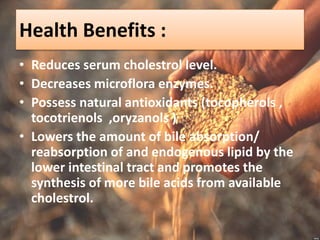 Health Benefits :
• Reduces serum cholestrol level.
• Decreases microflora enzymes.
• Possess natural antioxidants (tocopherols ,
tocotrienols ,oryzanols )
• Lowers the amount of bile absorption/
reabsorption of and endogenous lipid by the
lower intestinal tract and promotes the
synthesis of more bile acids from available
cholestrol.
 